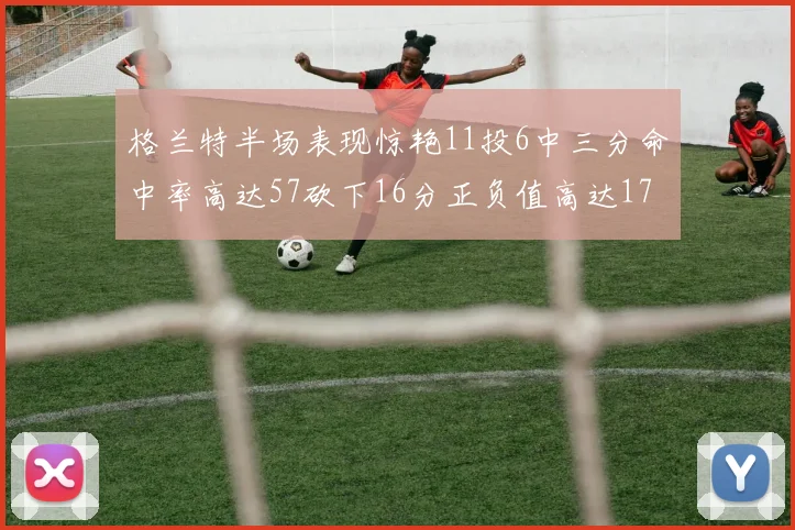 格兰特半场表现惊艳11投6中三分命中率高达57砍下16分正负值高达17