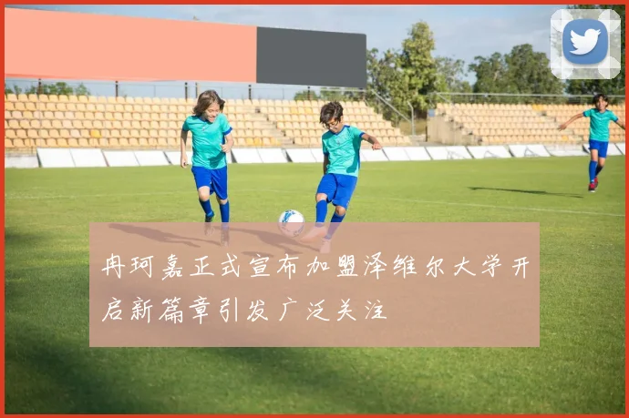 冉珂嘉正式宣布加盟泽维尔大学开启新篇章引发广泛关注