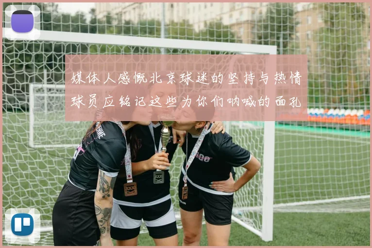 媒体人感慨北京球迷的坚持与热情球员应铭记这些为你们呐喊的面孔
