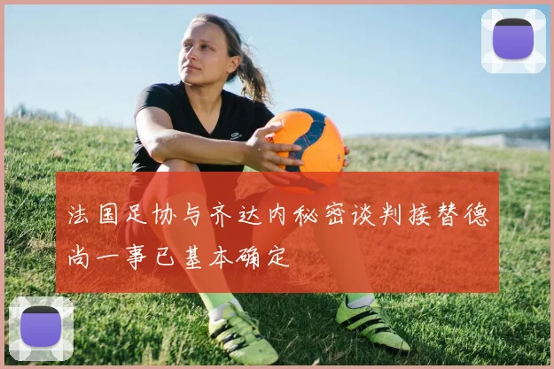法国足协与齐达内秘密谈判接替德尚一事已基本确定