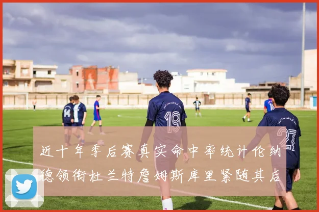 近十年季后赛真实命中率统计伦纳德领衔杜兰特詹姆斯库里紧随其后