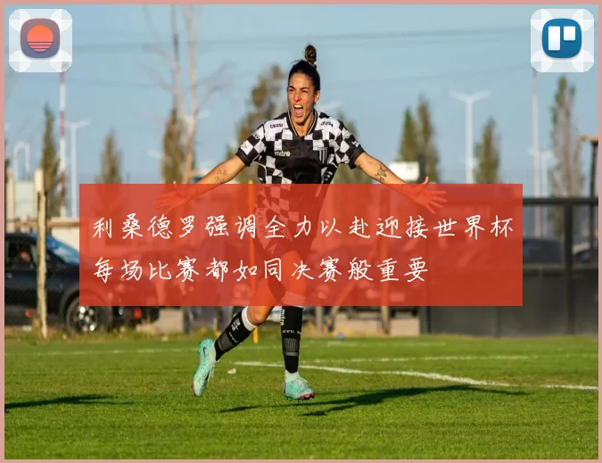 利桑德罗强调全力以赴迎接世界杯每场比赛都如同决赛般重要