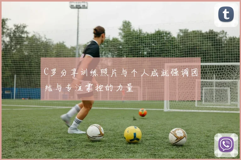 C罗分享训练照片与个人成就强调团结与专注掌控的力量