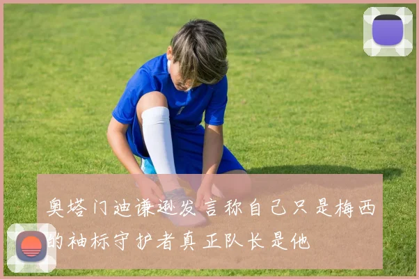 奥塔门迪谦逊发言称自己只是梅西的袖标守护者真正队长是他