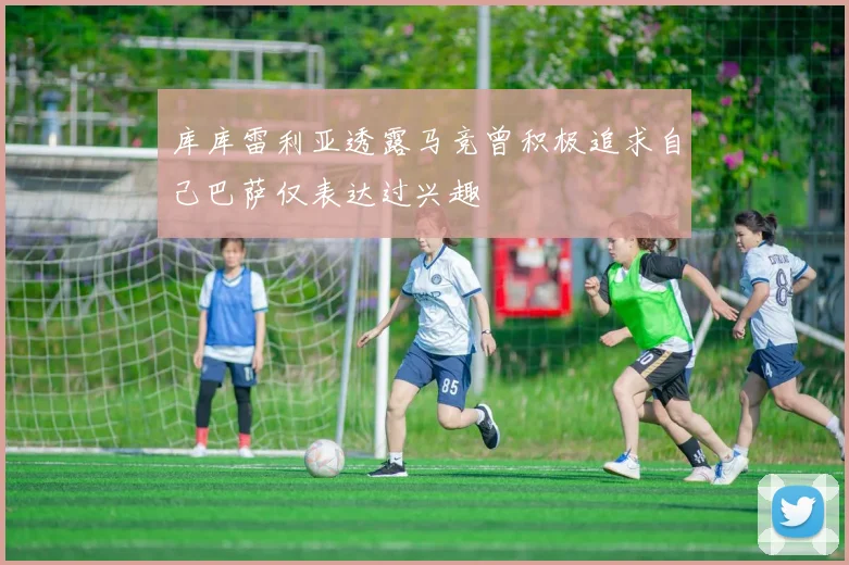 库库雷利亚透露马竞曾积极追求自己巴萨仅表达过兴趣