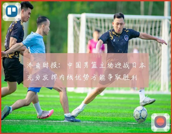 济南时报：中国男篮主场迎战日本充分发挥内线优势方能争取胜利