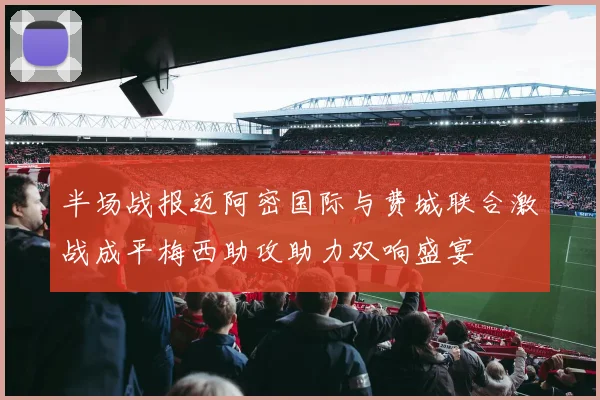 半场战报迈阿密国际与费城联合激战成平梅西助攻助力双响盛宴