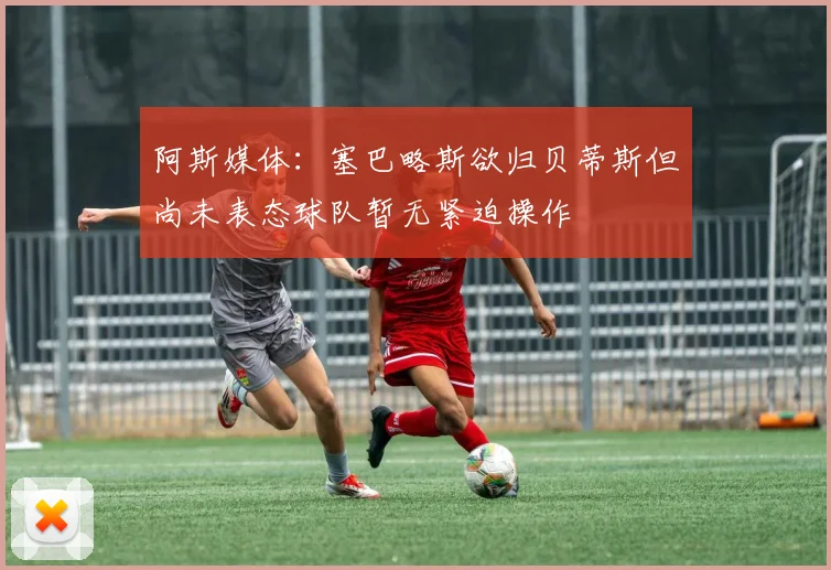 阿斯媒体：塞巴略斯欲归贝蒂斯但尚未表态球队暂无紧迫操作