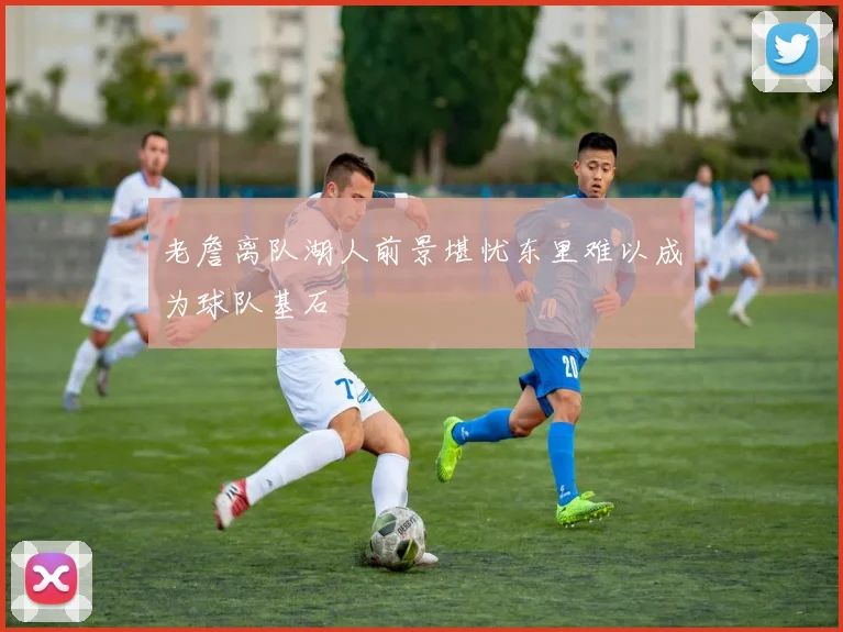 老詹离队湖人前景堪忧东里难以成为球队基石