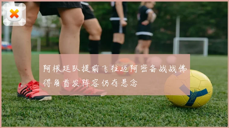 阿根廷队提前飞往迈阿密备战战佛得角首发阵容仍存悬念