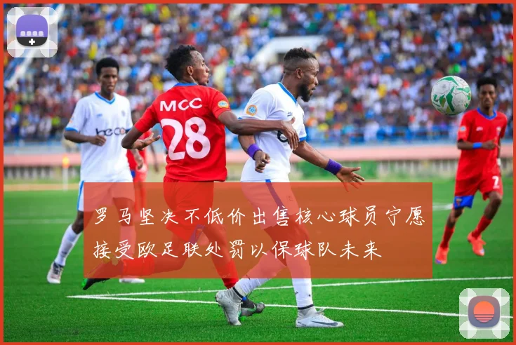 罗马坚决不低价出售核心球员宁愿接受欧足联处罚以保球队未来