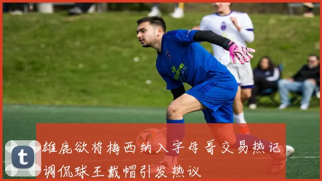 雄鹿欲将梅西纳入字母哥交易热记调侃球王戴帽引发热议