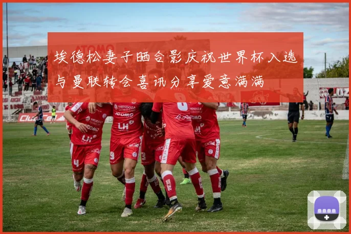 埃德松妻子晒合影庆祝世界杯入选与曼联转会喜讯分享爱意满满