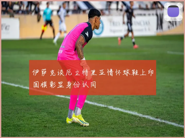 伊萨克谈厄立特里亚情怀球鞋上印国旗彰显身份认同
