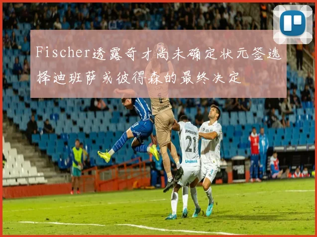 Fischer透露奇才尚未确定状元签选择迪班萨或彼得森的最终决定