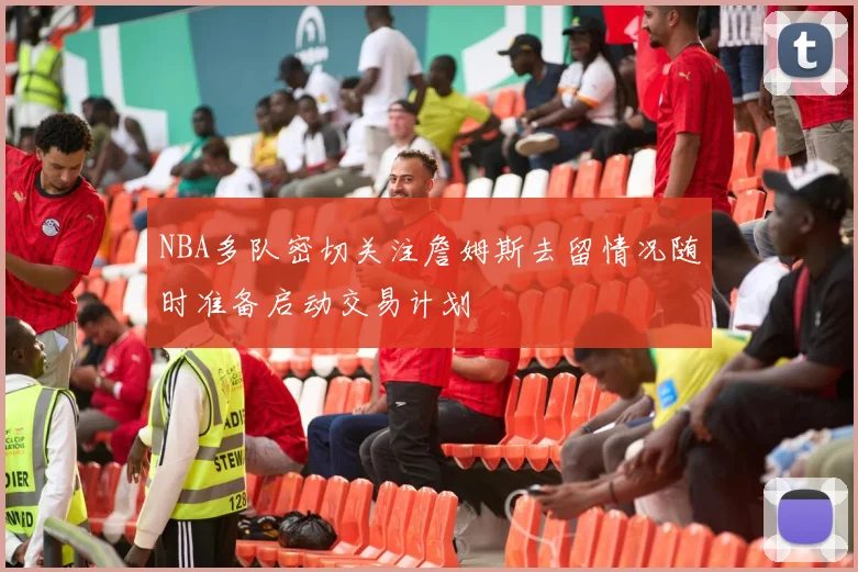 NBA多队密切关注詹姆斯去留情况随时准备启动交易计划