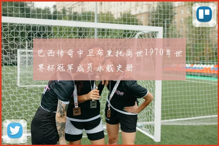 巴西传奇中卫布里托离世1970年世界杯冠军成员永载史册