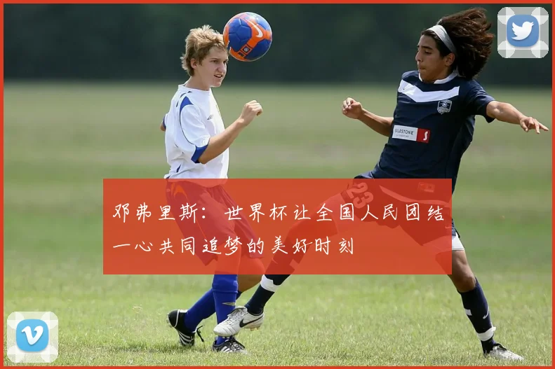 邓弗里斯：世界杯让全国人民团结一心共同追梦的美好时刻