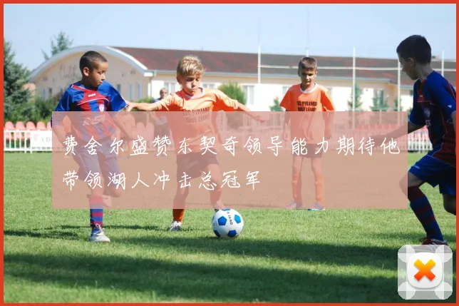 费舍尔盛赞东契奇领导能力期待他带领湖人冲击总冠军