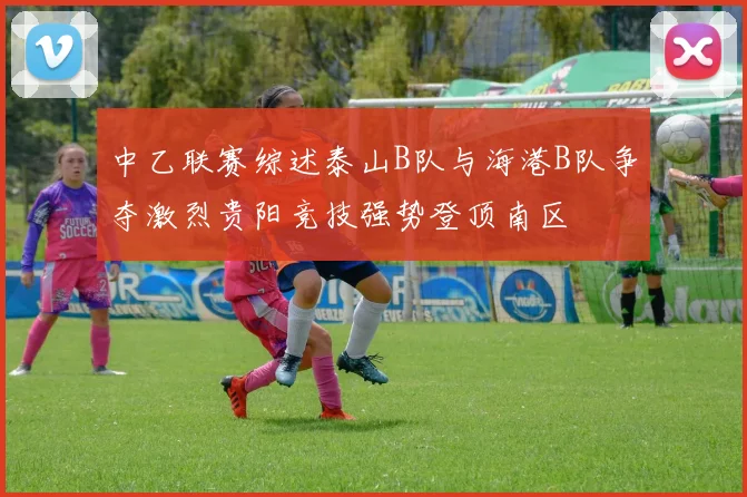中乙联赛综述泰山B队与海港B队争夺激烈贵阳竞技强势登顶南区