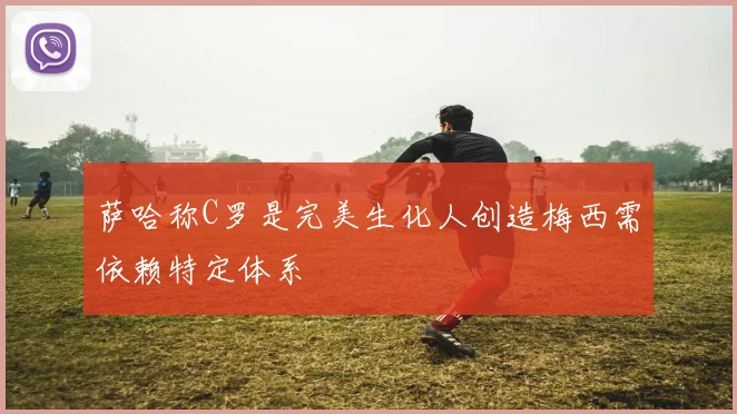 萨哈称C罗是完美生化人创造梅西需依赖特定体系