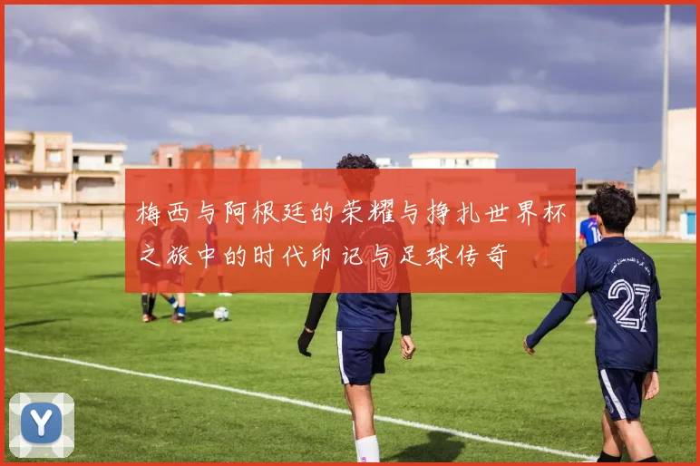 梅西与阿根廷的荣耀与挣扎世界杯之旅中的时代印记与足球传奇