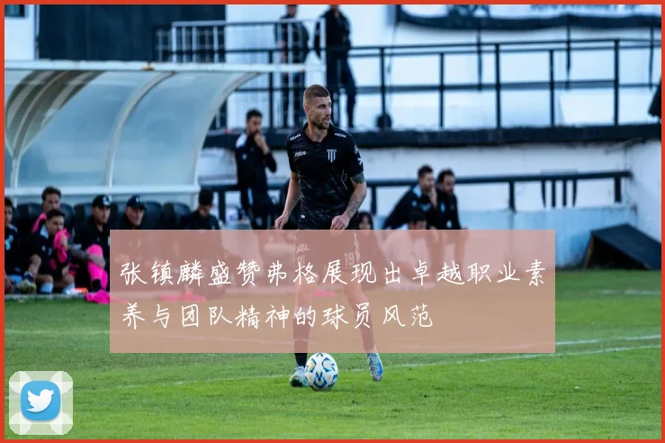 张镇麟盛赞弗格展现出卓越职业素养与团队精神的球员风范