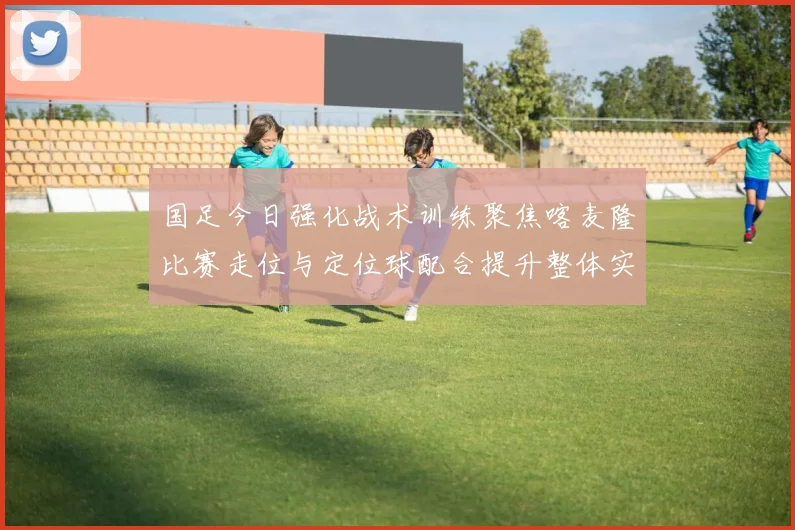国足今日强化战术训练聚焦喀麦隆比赛走位与定位球配合提升整体实力
