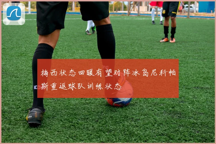 梅西状态回暖有望对阵冰岛尼科帕斯重返球队训练状态