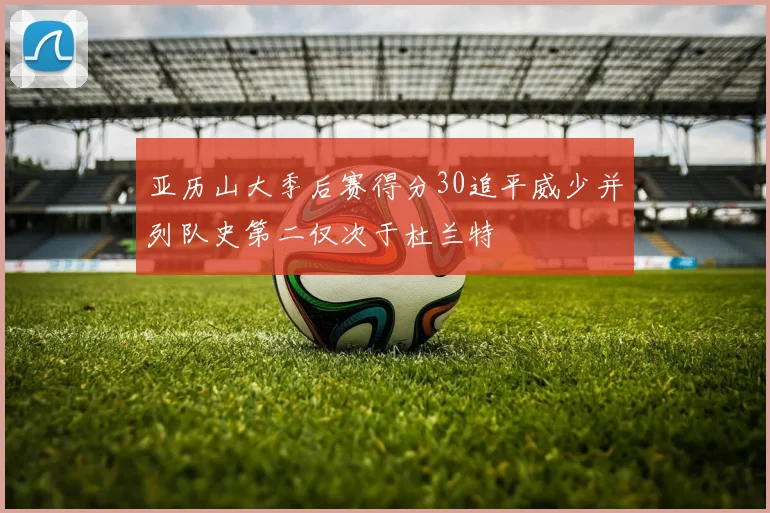 亚历山大季后赛得分30追平威少并列队史第二仅次于杜兰特