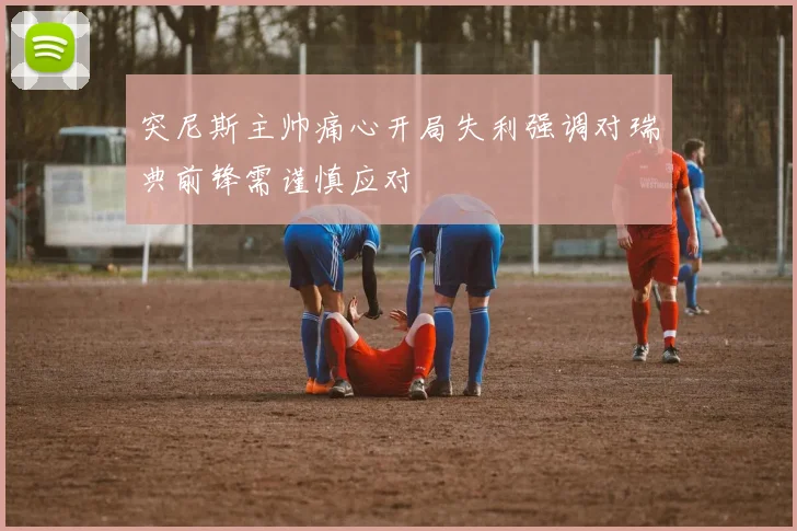 突尼斯主帅痛心开局失利强调对瑞典前锋需谨慎应对
